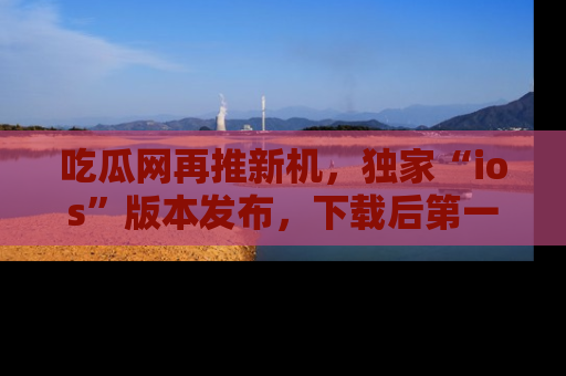 吃瓜网再推新机，独家“ios”版本发布，下载后第一时间获取热点吃瓜信息！