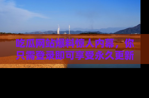 吃瓜网站爆料惊人内幕，你只需登录即可享受永久更新服务！