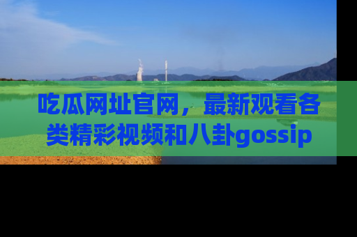 吃瓜网址官网，最新观看各类精彩视频和八卦gossip