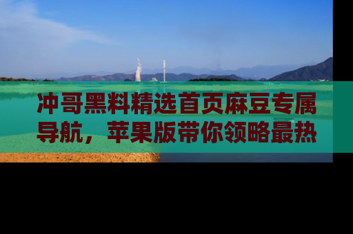 冲哥黑料精选首页麻豆专属导航，苹果版带你领略最热的黑料故事