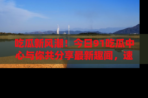 吃瓜新风潮！今日91吃瓜中心与你共分享最新趣闻，速来点击入口看看吧！