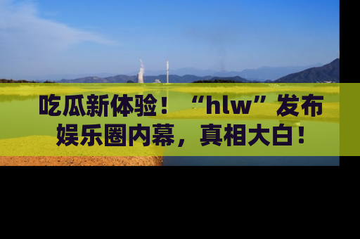 吃瓜新体验！“hlw”发布娱乐圈内幕，真相大白！