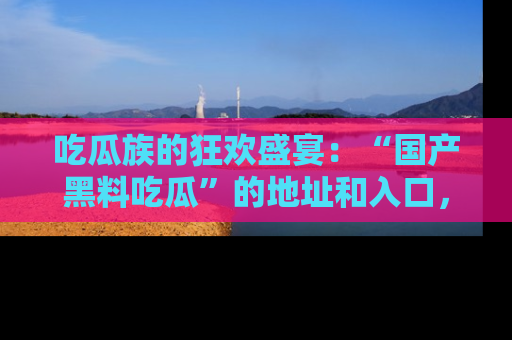 吃瓜族的狂欢盛宴：“国产黑料吃瓜”的地址和入口，让你尽情享受流行文化！