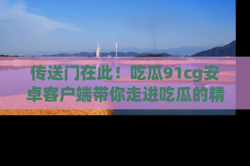 传送门在此！吃瓜91cg安卓客户端带你走进吃瓜的精彩世界
