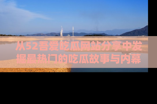 从52吾爱吃瓜网站分享中发掘最热门的吃瓜故事与内幕