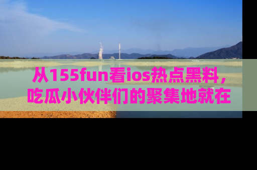 从155fun看ios热点黑料，吃瓜小伙伴们的聚集地就在这里！