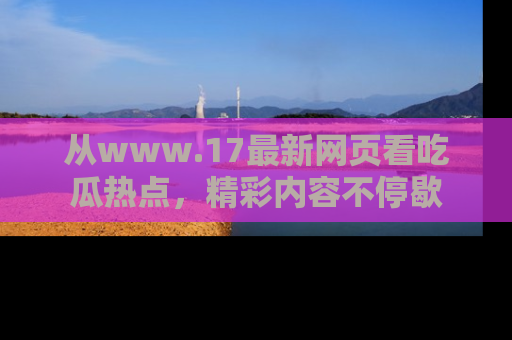从www.17最新网页看吃瓜热点，精彩内容不停歇