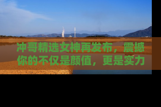 冲哥精选女神再发布，震撼你的不仅是颜值，更是实力！