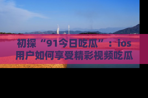 初探“91今日吃瓜”：ios用户如何享受精彩视频吃瓜时光
