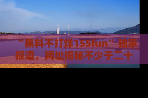 “黑料不打烊155fun”独家报道，网址揭秘不少于二十条惊人黑料新闻！