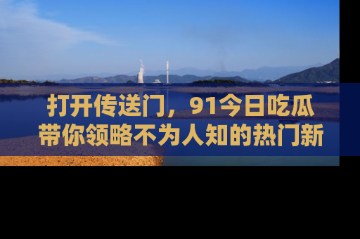 打开传送门，91今日吃瓜带你领略不为人知的热门新闻！