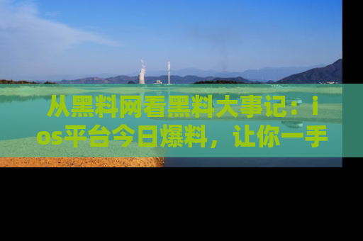 从黑料网看黑料大事记：ios平台今日爆料，让你一手掌握八卦内幕