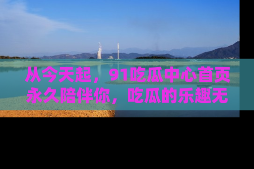 从今天起，91吃瓜中心首页永久陪伴你，吃瓜的乐趣无穷无尽！