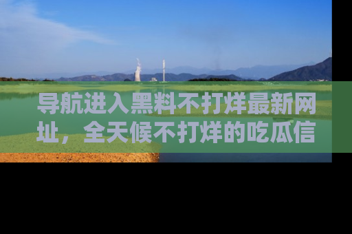导航进入黑料不打烊最新网址，全天候不打烊的吃瓜信息为你奉上！