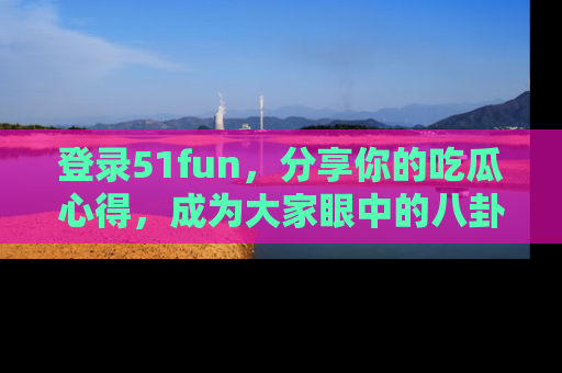 登录51fun，分享你的吃瓜心得，成为大家眼中的八卦专家！