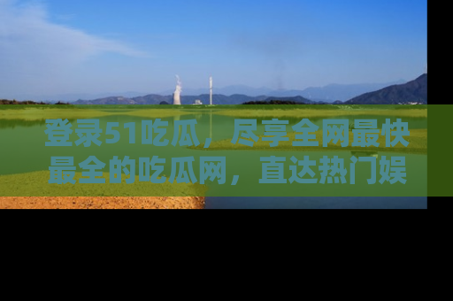 登录51吃瓜，尽享全网最快最全的吃瓜网，直达热门娱乐新闻！