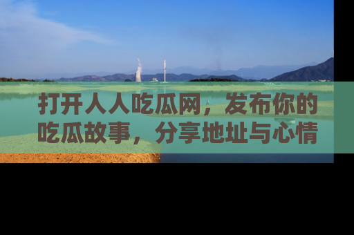 打开人人吃瓜网，发布你的吃瓜故事，分享地址与心情！