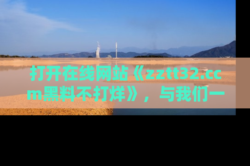 打开在线网站《zztt32.ccm黑料不打烊》，与我们一起揭露那些鲜为人知的黑料与明星秘密！