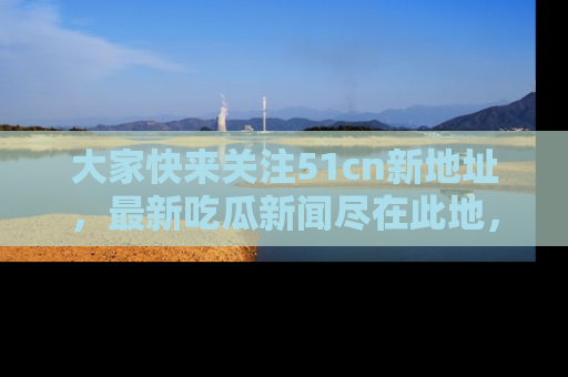 大家快来关注51cn新地址，最新吃瓜新闻尽在此地，绝对不容错过哦！