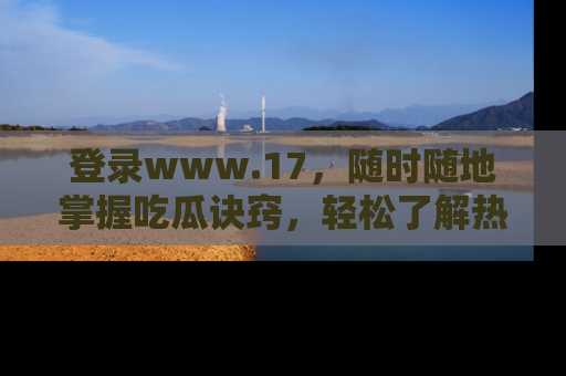 登录www.17，随时随地掌握吃瓜诀窍，轻松了解热点！