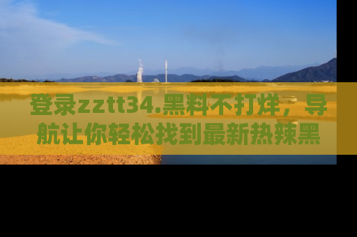 登录zztt34.黑料不打烊，导航让你轻松找到最新热辣黑料，吃瓜更方便！