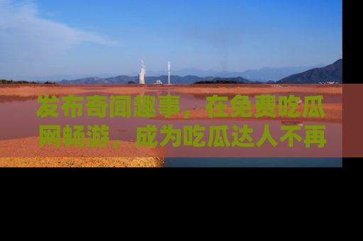 发布奇闻趣事，在免费吃瓜网畅游，成为吃瓜达人不再是梦！