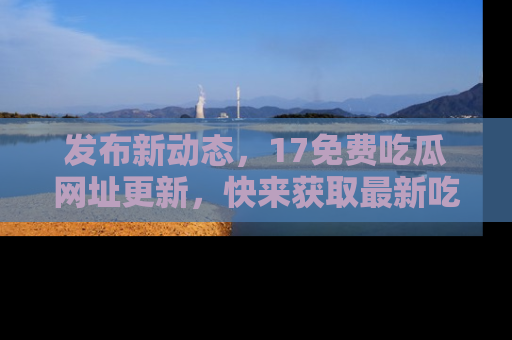 发布新动态，17免费吃瓜网址更新，快来获取最新吃瓜信息哦！
