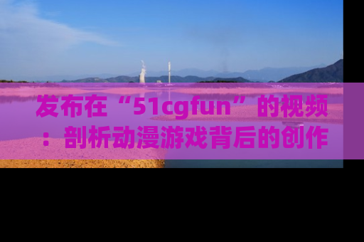 发布在“51cgfun”的视频：剖析动漫游戏背后的创作故事与文化意蕴！