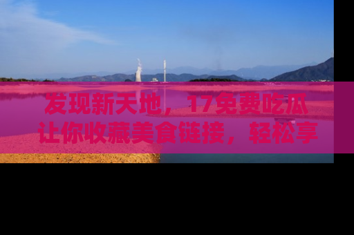 发现新天地，17免费吃瓜让你收藏美食链接，轻松享受美好生活