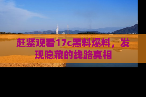 赶紧观看17c黑料爆料，发现隐藏的线路真相