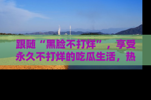 跟随“黑脸不打烊”，享受永久不打烊的吃瓜生活，热辣八卦不断