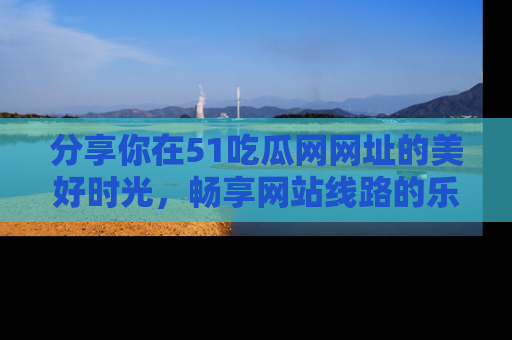 分享你在51吃瓜网网址的美好时光，畅享网站线路的乐趣！