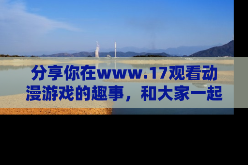分享你在www.17观看动漫游戏的趣事，和大家一起探讨二次元魅力！