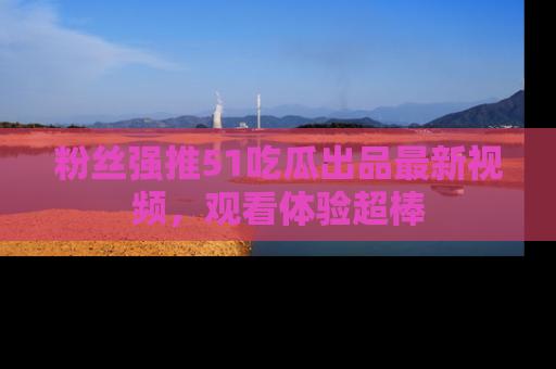 粉丝强推51吃瓜出品最新视频，观看体验超棒