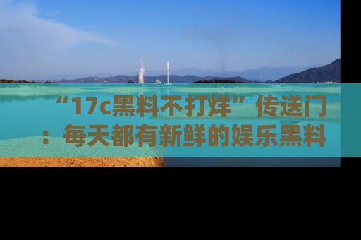 “17c黑料不打烊”传送门:每天都有新鲜的娱乐黑料等你来揭秘!