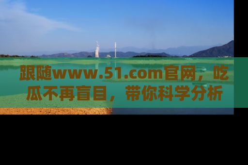 跟随www.51.com官网，吃瓜不再盲目，带你科学分析娱乐圈动态！