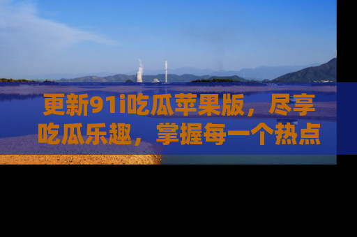 更新91i吃瓜苹果版，尽享吃瓜乐趣，掌握每一个热点话题