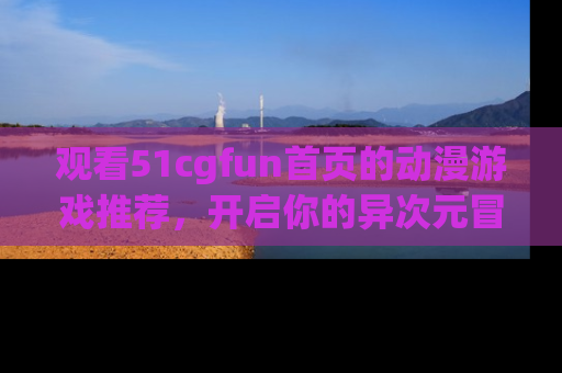 观看51cgfun首页的动漫游戏推荐，开启你的异次元冒险之旅！