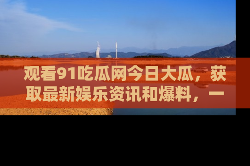 观看91吃瓜网今日大瓜，获取最新娱乐资讯和爆料，一起来围观！
