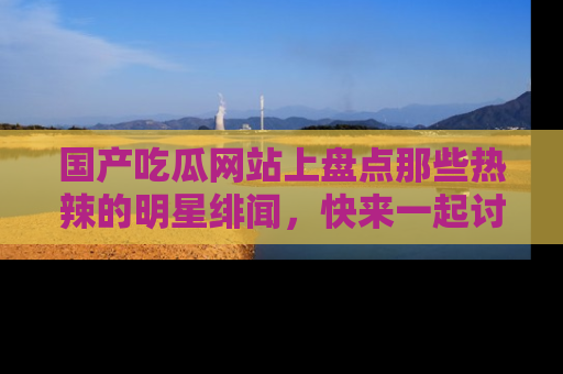 国产吃瓜网站上盘点那些热辣的明星绯闻，快来一起讨论吧！