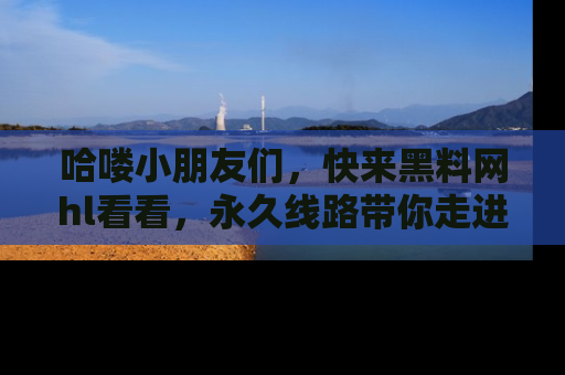 哈喽小朋友们，快来黑料网hl看看，永久线路带你走进吃瓜新天地！