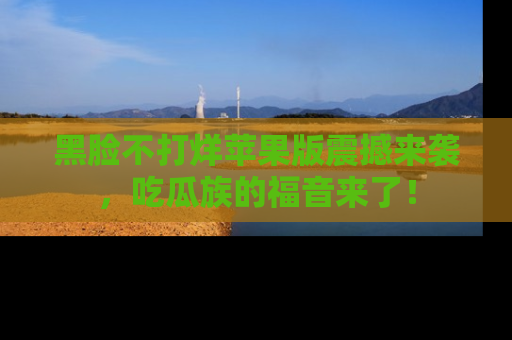 黑脸不打烊苹果版震撼来袭，吃瓜族的福音来了！