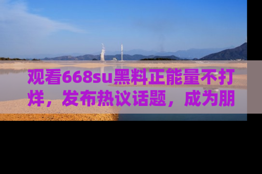观看668su黑料正能量不打烊，发布热议话题，成为朋友圈焦点！