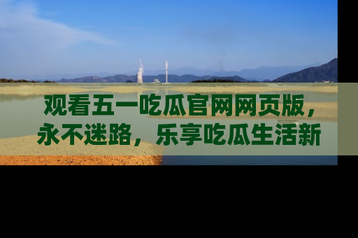 观看五一吃瓜官网网页版，永不迷路，乐享吃瓜生活新方式