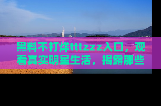 黑料不打烊tttzzz入口，观看真实明星生活，揭露那些不为人知的真相