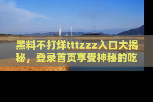 黑料不打烊tttzzz入口大揭秘，登录首页享受神秘的吃瓜时光，不容错过～