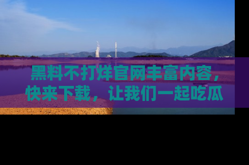 黑料不打烊官网丰富内容，快来下载，让我们一起吃瓜吧！