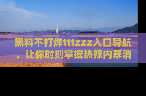 黑料不打烊tttzzz入口导航，让你时刻掌握热辣内幕消息