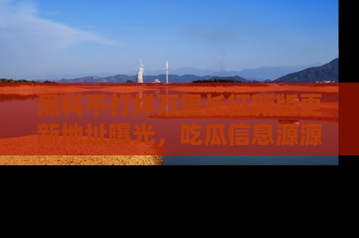 黑料不打烊万里长征新版更新地址曝光，吃瓜信息源源不断