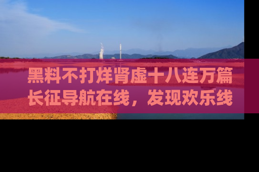 黑料不打烊肾虚十八连万篇长征导航在线，发现欢乐线路的最佳app推荐！